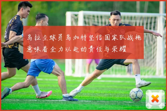 乌拉圭球员乌加特坚信国家队战袍意味着全力以赴的责任与荣耀