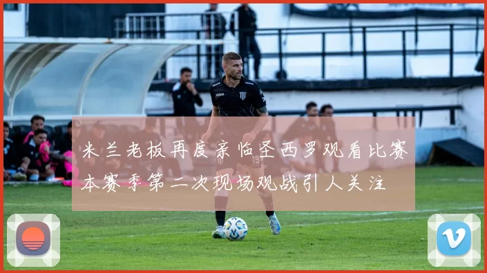 米兰老板再度亲临圣西罗观看比赛本赛季第二次现场观战引人关注