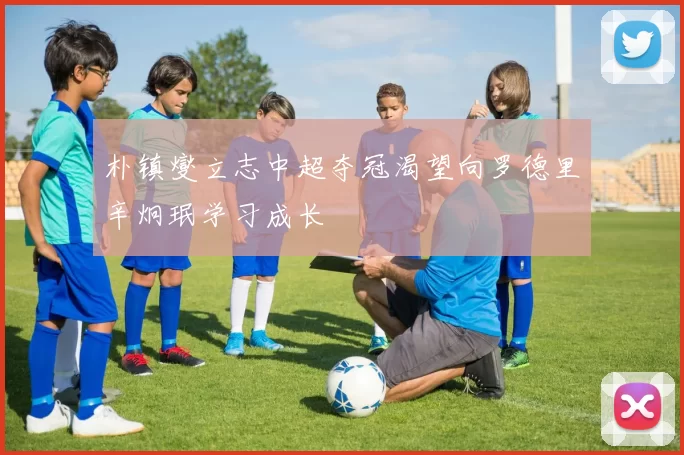 朴镇燮立志中超夺冠渴望向罗德里辛炯珉学习成长
