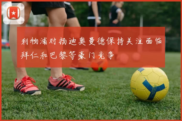 利物浦对扬迪奥曼德保持关注面临拜仁和巴黎等豪门竞争