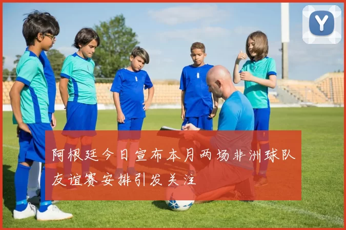 阿根廷今日宣布本月两场非洲球队友谊赛安排引发关注
