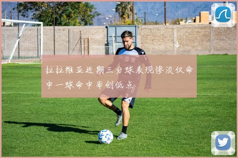 拉拉维亚近期三分球表现惨淡仅命中一球命中率创低点