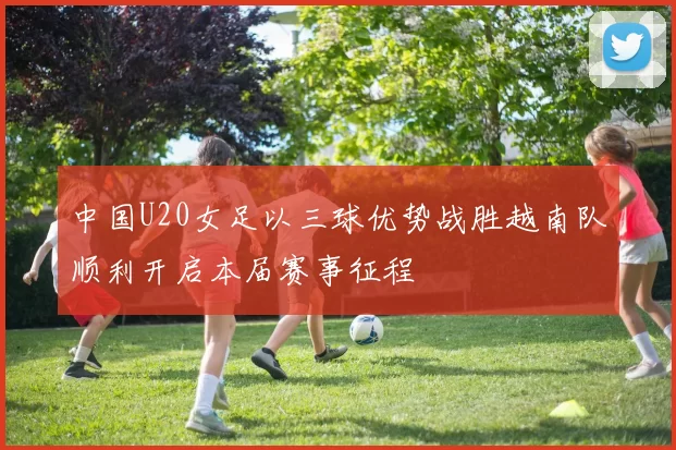 中国U20女足以三球优势战胜越南队顺利开启本届赛事征程
