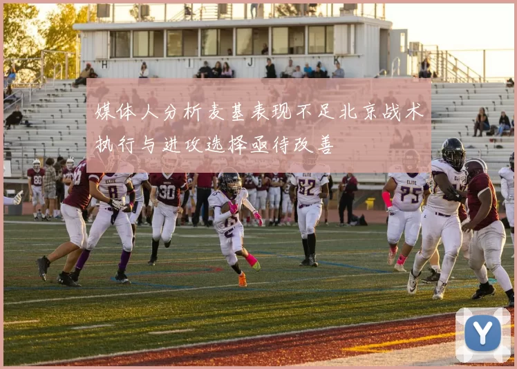 媒体人分析麦基表现不足北京战术执行与进攻选择亟待改善