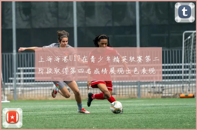 上海海港U17在青少年精英联赛第二阶段取得第四名成绩展现出色表现