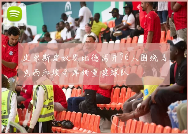 皮尔斯建议恩比德离开76人围绕马克西和埃奇库姆重建球队