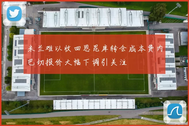 米兰难以收回恩昆库转会成本费内巴切报价大幅下调引关注