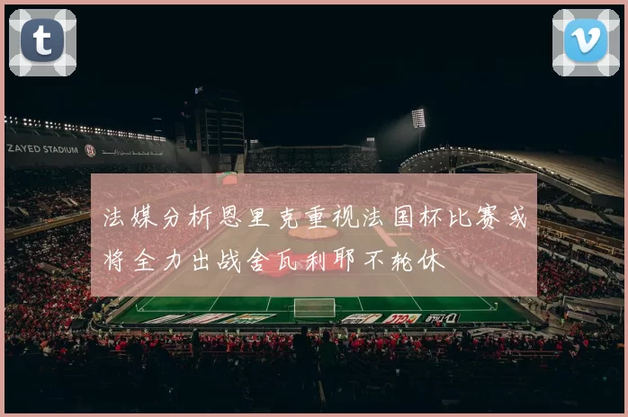 法媒分析恩里克重视法国杯比赛或将全力出战舍瓦利耶不轮休