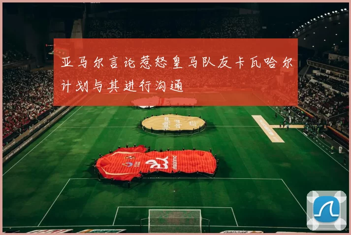 亚马尔言论惹怒皇马队友卡瓦哈尔计划与其进行沟通